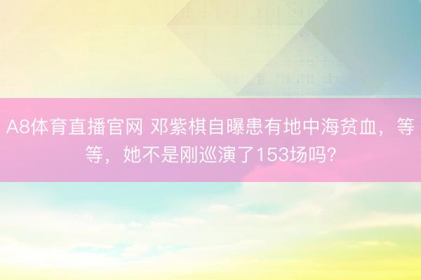 A8体育直播官网 邓紫棋自曝患有地中海贫血，等等，她不是刚巡演了153场吗？