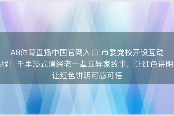 A8体育直播中国官网入口 市委党校开设互动式教养课程！千里浸式演绎老一辈立异家故事，让红色讲明可感可悟