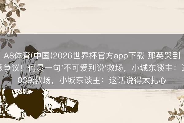 A8体育(中国)2026世界杯官方app下载 那英哭到红眼说大真话惹争议！何炅一句'不可爱别说'救场，小城东谈主：这话说得太扎心