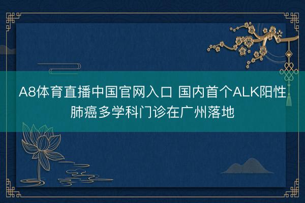 A8体育直播中国官网入口 国内首个ALK阳性肺癌多学科门诊在广州落地