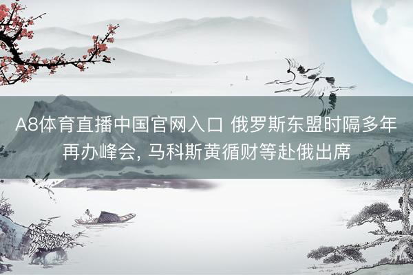 A8体育直播中国官网入口 俄罗斯东盟时隔多年再办峰会， 马科斯黄循财等赴俄出席