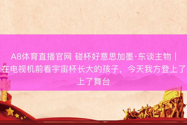 A8体育直播官网 碰杯好意思加墨·东谈主物｜这个在电视机前看宇宙杯长大的孩子，今天我方登上了舞台