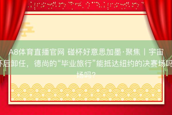A8体育直播官网 碰杯好意思加墨·聚焦丨宇宙杯后卸任，德尚的“毕业旅行”能抵达纽约的决赛场吗？