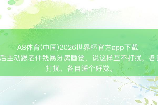 A8体育(中国)2026世界杯官方app下载 陈大爷退休后主动跟老伴残暴分房睡觉,说这样互不打扰,各自睡个好觉。