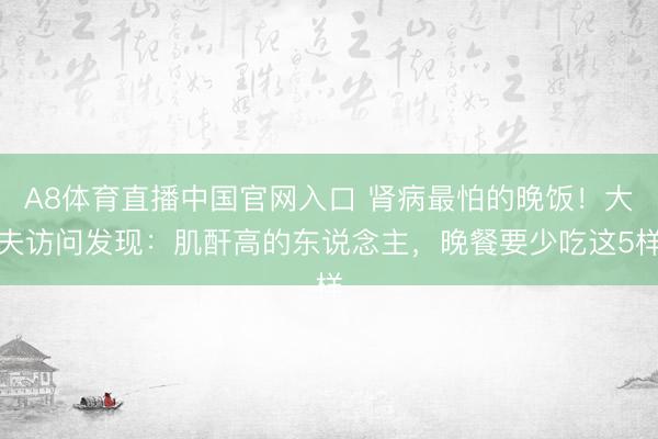 A8体育直播中国官网入口 肾病最怕的晚饭！大夫访问发现：肌酐高的东说念主，晚餐要少吃这5样
