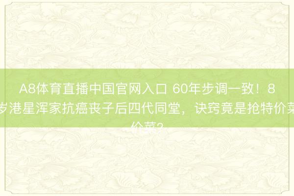 A8体育直播中国官网入口 60年步调一致！87岁港星浑家抗癌丧子后四代同堂，诀窍竟是抢特价菜？